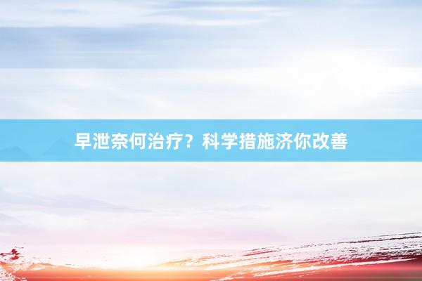 早泄奈何治疗？科学措施济你改善